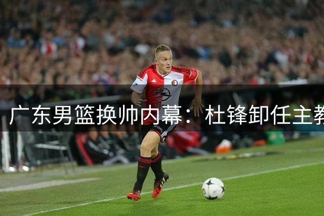 广东男篮换帅内幕：杜锋卸任主教练背后三大原因